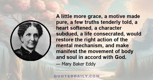 A little more grace, a motive made pure, a few truths tenderly told, a heart softened, a character subdued, a life consecrated, would restore the right action of the mental mechanism, and make manifest the movement of