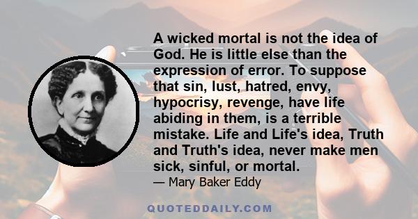 A wicked mortal is not the idea of God. He is little else than the expression of error. To suppose that sin, lust, hatred, envy, hypocrisy, revenge, have life abiding in them, is a terrible mistake. Life and Life's