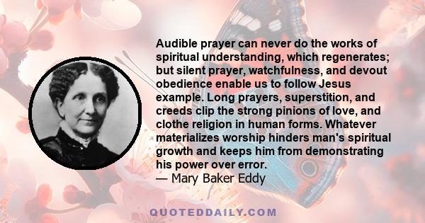 Audible prayer can never do the works of spiritual understanding, which regenerates; but silent prayer, watchfulness, and devout obedience enable us to follow Jesus example. Long prayers, superstition, and creeds clip