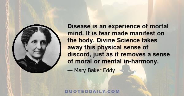 Disease is an experience of mortal mind. It is fear made manifest on the body. Divine Science takes away this physical sense of discord, just as it removes a sense of moral or mental in-harmony.