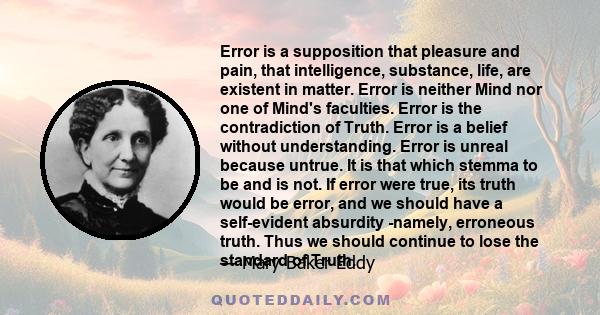 Error is a supposition that pleasure and pain, that intelligence, substance, life, are existent in matter. Error is neither Mind nor one of Mind's faculties. Error is the contradiction of Truth. Error is a belief