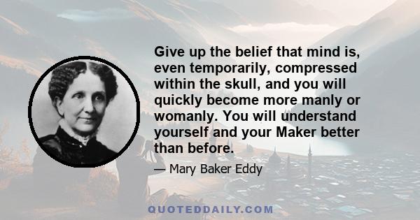 Give up the belief that mind is, even temporarily, compressed within the skull, and you will quickly become more manly or womanly. You will understand yourself and your Maker better than before.