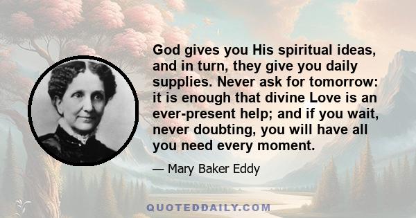 God gives you His spiritual ideas, and in turn, they give you daily supplies. Never ask for tomorrow: it is enough that divine Love is an ever-present help; and if you wait, never doubting, you will have all you need