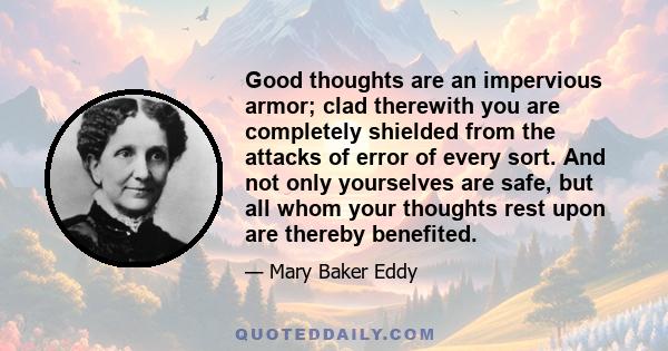 Good thoughts are an impervious armor; clad therewith you are completely shielded from the attacks of error of every sort. And not only yourselves are safe, but all whom your thoughts rest upon are thereby benefited.