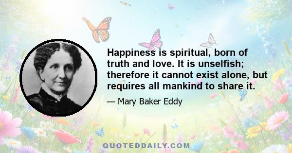 Happiness is spiritual, born of truth and love. It is unselfish; therefore it cannot exist alone, but requires all mankind to share it.