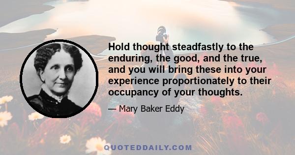 Hold thought steadfastly to the enduring, the good, and the true, and you will bring these into your experience proportionately to their occupancy of your thoughts.