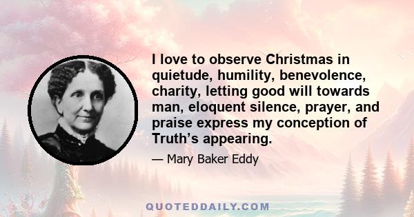 I love to observe Christmas in quietude, humility, benevolence, charity, letting good will towards man, eloquent silence, prayer, and praise express my conception of Truth’s appearing.