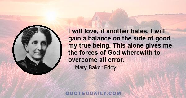 I will love, if another hates. I will gain a balance on the side of good, my true being. This alone gives me the forces of God wherewith to overcome all error.