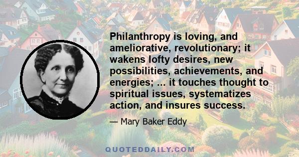 Philanthropy is loving, and ameliorative, revolutionary; it wakens lofty desires, new possibilities, achievements, and energies; ... it touches thought to spiritual issues, systematizes action, and insures success.