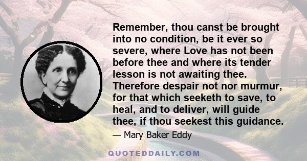 Remember, thou canst be brought into no condition, be it ever so severe, where Love has not been before thee and where its tender lesson is not awaiting thee. Therefore despair not nor murmur, for that which seeketh to