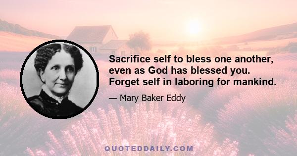 Sacrifice self to bless one another, even as God has blessed you. Forget self in laboring for mankind.