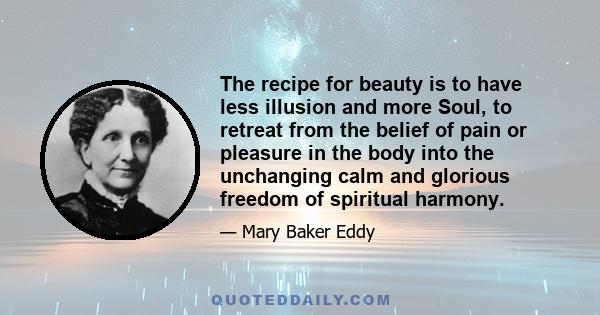 The recipe for beauty is to have less illusion and more Soul, to retreat from the belief of pain or pleasure in the body into the unchanging calm and glorious freedom of spiritual harmony.