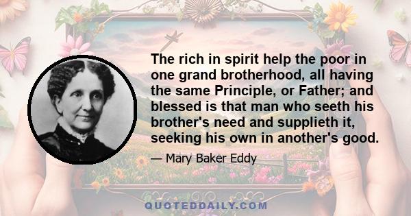 The rich in spirit help the poor in one grand brotherhood, all having the same Principle, or Father; and blessed is that man who seeth his brother's need and supplieth it, seeking his own in another's good.