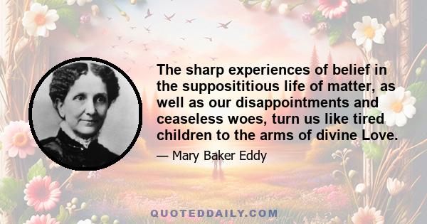 The sharp experiences of belief in the supposititious life of matter, as well as our disappointments and ceaseless woes, turn us like tired children to the arms of divine Love.