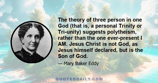 The theory of three person in one God (that is, a personal Trinity or Tri-unity) suggests polytheism, rather than the one ever-present I AM. Jesus Christ is not God, as Jesus himself declared, but is the Son of God.