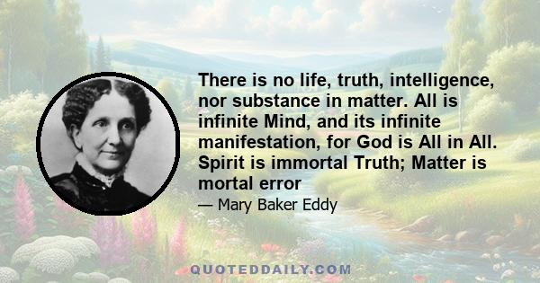 There is no life, truth, intelligence, nor substance in matter. All is infinite Mind, and its infinite manifestation, for God is All in All. Spirit is immortal Truth; Matter is mortal error