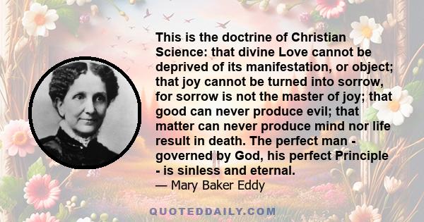 This is the doctrine of Christian Science: that divine Love cannot be deprived of its manifestation, or object; that joy cannot be turned into sorrow, for sorrow is not the master of joy; that good can never produce