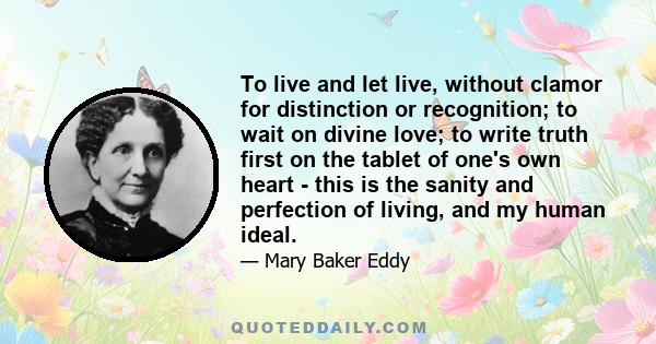 To live and let live, without clamor for distinction or recognition; to wait on divine love; to write truth first on the tablet of one's own heart - this is the sanity and perfection of living, and my human ideal.