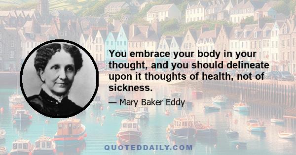 You embrace your body in your thought, and you should delineate upon it thoughts of health, not of sickness.