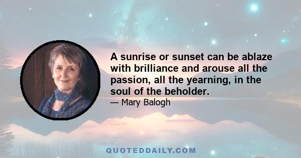 A sunrise or sunset can be ablaze with brilliance and arouse all the passion, all the yearning, in the soul of the beholder.