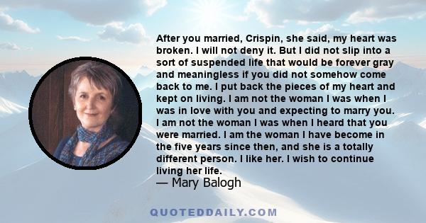 After you married, Crispin, she said, my heart was broken. I will not deny it. But I did not slip into a sort of suspended life that would be forever gray and meaningless if you did not somehow come back to me. I put