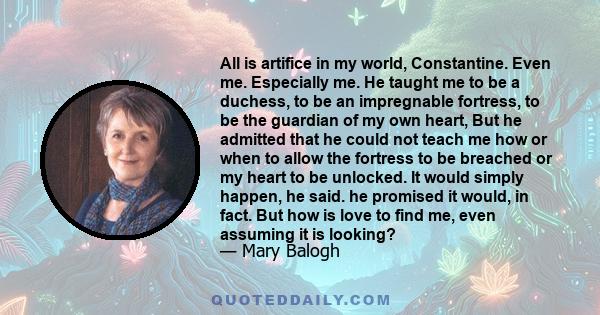 All is artifice in my world, Constantine. Even me. Especially me. He taught me to be a duchess, to be an impregnable fortress, to be the guardian of my own heart, But he admitted that he could not teach me how or when