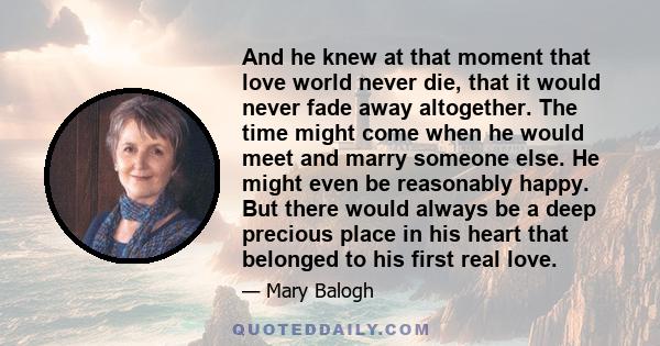 And he knew at that moment that love world never die, that it would never fade away altogether. The time might come when he would meet and marry someone else. He might even be reasonably happy. But there would always be 