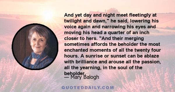 And yet day and night meet fleetingly at twilight and dawn, he said, lowering his voice again and narrowing his eyes and moving his head a quarter of an inch closer to hers. And their merging sometimes affords the