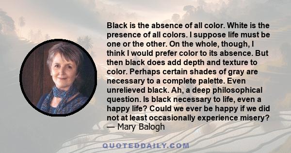 Black is the absence of all color. White is the presence of all colors. I suppose life must be one or the other. On the whole, though, I think I would prefer color to its absence. But then black does add depth and