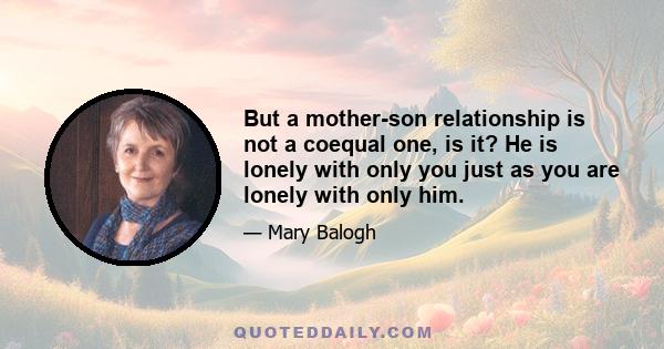 But a mother-son relationship is not a coequal one, is it? He is lonely with only you just as you are lonely with only him.