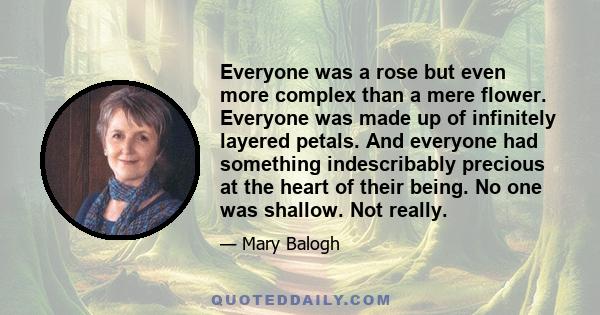 Everyone was a rose but even more complex than a mere flower. Everyone was made up of infinitely layered petals. And everyone had something indescribably precious at the heart of their being. No one was shallow. Not