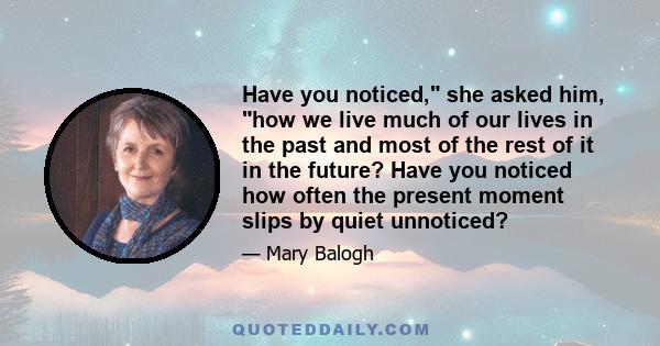 Have you noticed, she asked him, how we live much of our lives in the past and most of the rest of it in the future? Have you noticed how often the present moment slips by quiet unnoticed?