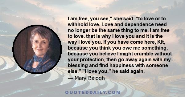 I am free, you see, she said, to love or to withhold love. Love and dependence need no longer be the same thing to me. I am free to love. that is why I love you and it is the way I love you. If you have come here, Kit,