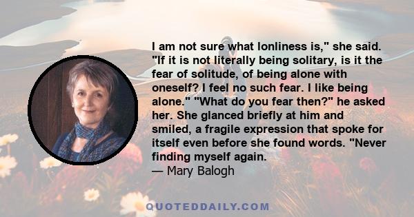 I am not sure what lonliness is, she said. If it is not literally being solitary, is it the fear of solitude, of being alone with oneself? I feel no such fear. I like being alone. What do you fear then? he asked her.