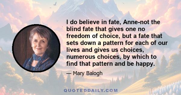 I do believe in fate, Anne-not the blind fate that gives one no freedom of choice, but a fate that sets down a pattern for each of our lives and gives us choices, numerous choices, by which to find that pattern and be