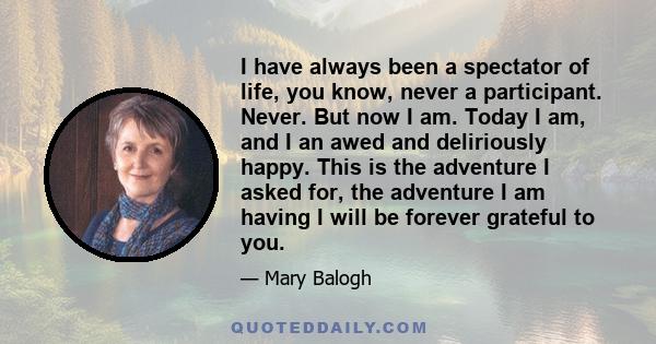 I have always been a spectator of life, you know, never a participant. Never. But now I am. Today I am, and I an awed and deliriously happy. This is the adventure I asked for, the adventure I am having I will be forever 