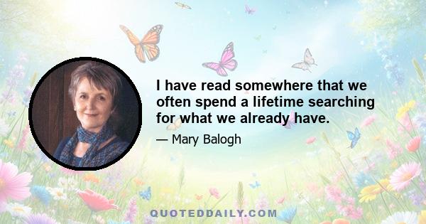 I have read somewhere that we often spend a lifetime searching for what we already have.