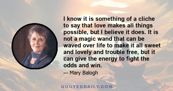 I know it is something of a cliche to say that love makes all things possible, but I believe it does. It is not a magic wand that can be waved over life to make it all sweet and lovely and trouble free, but it can give