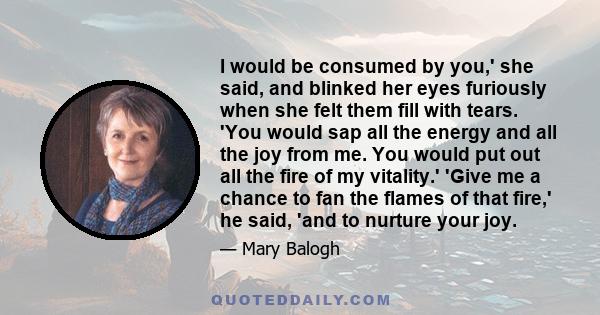 I would be consumed by you,' she said, and blinked her eyes furiously when she felt them fill with tears. 'You would sap all the energy and all the joy from me. You would put out all the fire of my vitality.' 'Give me a 