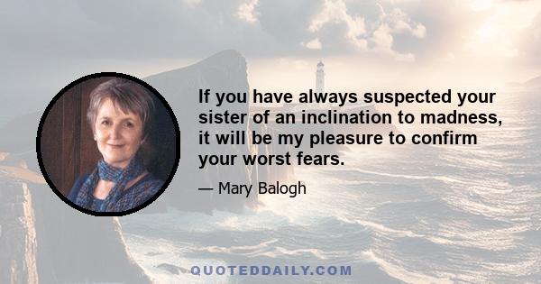 If you have always suspected your sister of an inclination to madness, it will be my pleasure to confirm your worst fears.