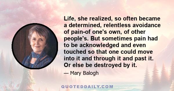 Life, she realized, so often became a determined, relentless avoidance of pain-of one's own, of other people's. But sometimes pain had to be acknowledged and even touched so that one could move into it and through it