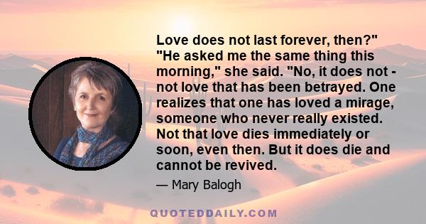 Love does not last forever, then? He asked me the same thing this morning, she said. No, it does not - not love that has been betrayed. One realizes that one has loved a mirage, someone who never really existed. Not