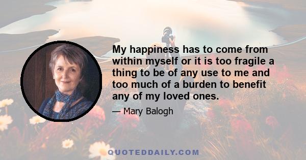 My happiness has to come from within myself or it is too fragile a thing to be of any use to me and too much of a burden to benefit any of my loved ones.