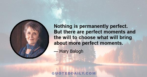 Nothing is permanently perfect. But there are perfect moments and the will to choose what will bring about more perfect moments.