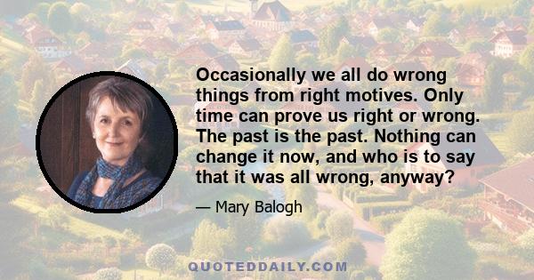 Occasionally we all do wrong things from right motives. Only time can prove us right or wrong. The past is the past. Nothing can change it now, and who is to say that it was all wrong, anyway?