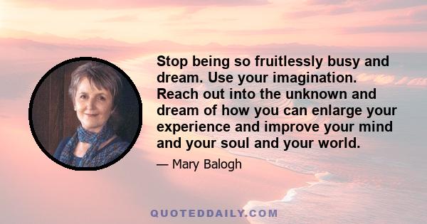 Stop being so fruitlessly busy and dream. Use your imagination. Reach out into the unknown and dream of how you can enlarge your experience and improve your mind and your soul and your world.