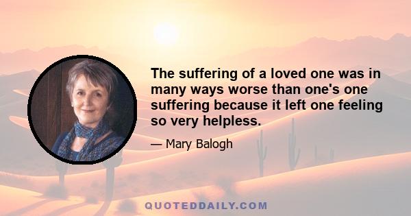 The suffering of a loved one was in many ways worse than one's one suffering because it left one feeling so very helpless.