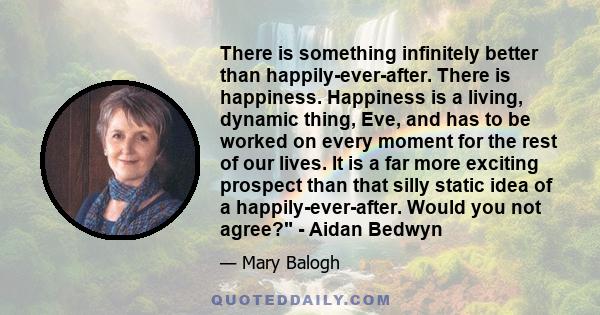 There is something infinitely better than happily-ever-after. There is happiness. Happiness is a living, dynamic thing, Eve, and has to be worked on every moment for the rest of our lives. It is a far more exciting