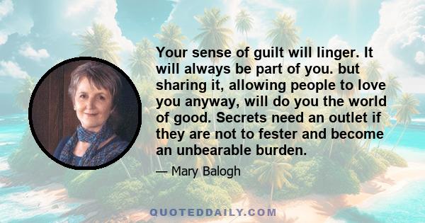 Your sense of guilt will linger. It will always be part of you. but sharing it, allowing people to love you anyway, will do you the world of good. Secrets need an outlet if they are not to fester and become an