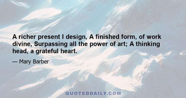 A richer present I design, A finished form, of work divine, Surpassing all the power of art; A thinking head, a grateful heart.